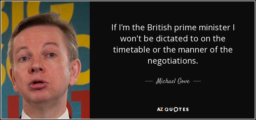 If I'm the British prime minister I won't be dictated to on the timetable or the manner of the negotiations. - Michael Gove