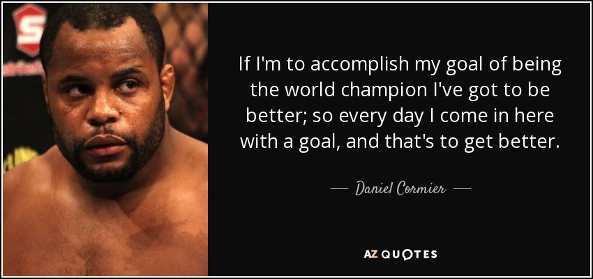 If I'm to accomplish my goal of being the world champion I've got to be better; so every day I come in here with a goal, and that's to get better. - Daniel Cormier