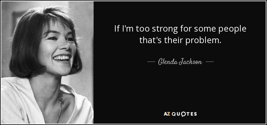 If I'm too strong for some people that's their problem. - Glenda Jackson