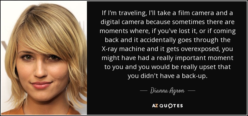 If I'm traveling, I'll take a film camera and a digital camera because sometimes there are moments where, if you've lost it, or if coming back and it accidentally goes through the X-ray machine and it gets overexposed, you might have had a really important moment to you and you would be really upset that you didn't have a back-up. - Dianna Agron