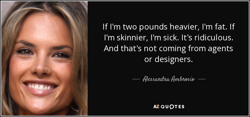 If I'm two pounds heavier, I'm fat. If I'm skinnier, I'm sick. It's ridiculous. And that's not coming from agents or designers. - Alessandra Ambrosio