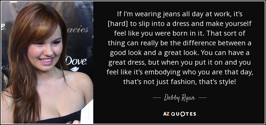 If I'm wearing jeans all day at work, it's [hard] to slip into a dress and make yourself feel like you were born in it. That sort of thing can really be the difference between a good look and a great look. You can have a great dress, but when you put it on and you feel like it's embodying who you are that day, that's not just fashion, that's style! - Debby Ryan