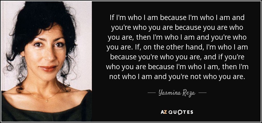If I'm who I am because I'm who I am and you're who you are because you are who you are, then I'm who I am and you're who you are. If, on the other hand, I'm who I am because you're who you are, and if you're who you are because I'm who I am, then I'm not who I am and you're not who you are. - Yasmina Reza