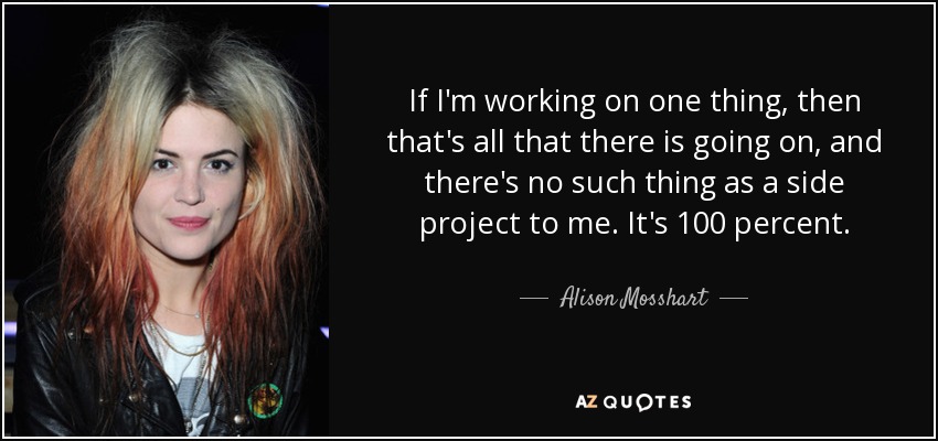 If I'm working on one thing, then that's all that there is going on, and there's no such thing as a side project to me. It's 100 percent. - Alison Mosshart
