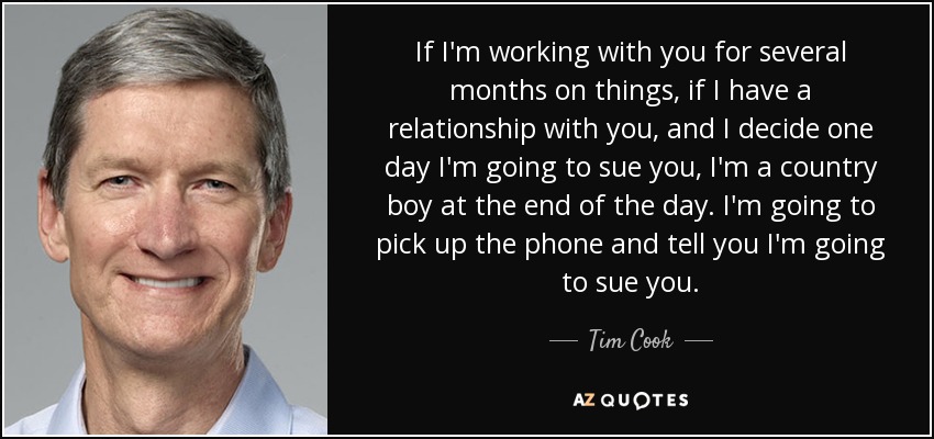 If I'm working with you for several months on things, if I have a relationship with you, and I decide one day I'm going to sue you, I'm a country boy at the end of the day. I'm going to pick up the phone and tell you I'm going to sue you. - Tim Cook