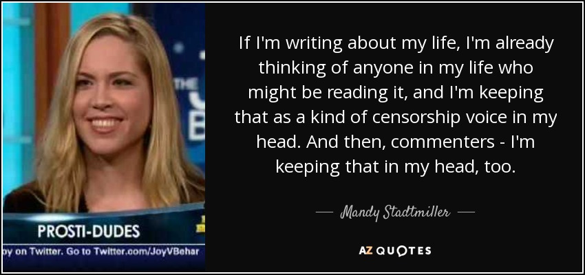 If I'm writing about my life, I'm already thinking of anyone in my life who might be reading it, and I'm keeping that as a kind of censorship voice in my head. And then, commenters - I'm keeping that in my head, too. - Mandy Stadtmiller