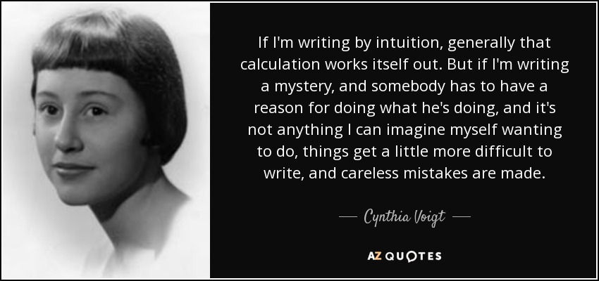 If I'm writing by intuition, generally that calculation works itself out. But if I'm writing a mystery, and somebody has to have a reason for doing what he's doing, and it's not anything I can imagine myself wanting to do, things get a little more difficult to write, and careless mistakes are made. - Cynthia Voigt