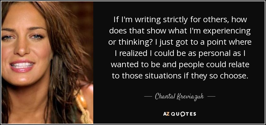 If I'm writing strictly for others, how does that show what I'm experiencing or thinking? I just got to a point where I realized I could be as personal as I wanted to be and people could relate to those situations if they so choose. - Chantal Kreviazuk