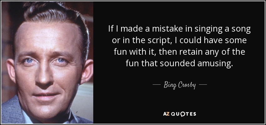 If I made a mistake in singing a song or in the script, I could have some fun with it, then retain any of the fun that sounded amusing. - Bing Crosby