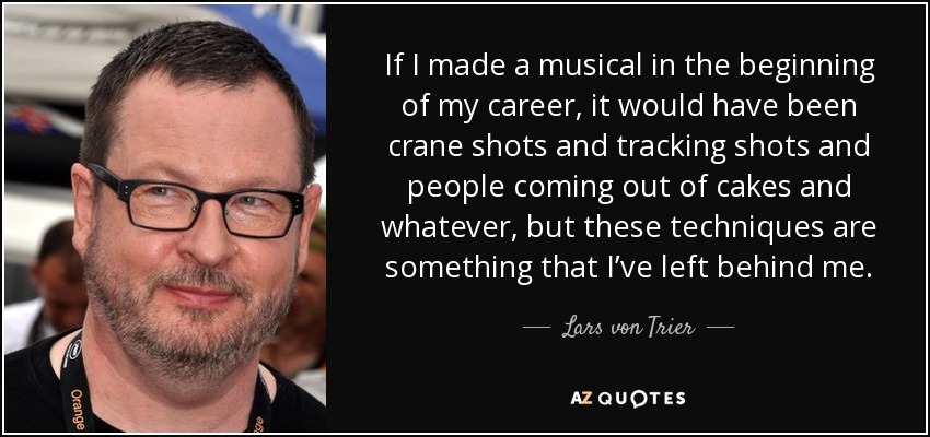 If I made a musical in the beginning of my career, it would have been crane shots and tracking shots and people coming out of cakes and whatever, but these techniques are something that I’ve left behind me. - Lars von Trier