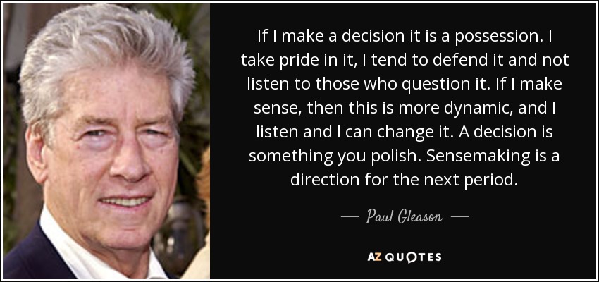 If I make a decision it is a possession. I take pride in it, I tend to defend it and not listen to those who question it. If I make sense, then this is more dynamic, and I listen and I can change it. A decision is something you polish. Sensemaking is a direction for the next period. - Paul Gleason