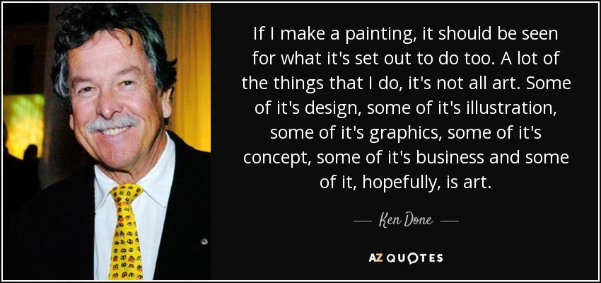 If I make a painting, it should be seen for what it's set out to do too. A lot of the things that I do, it's not all art. Some of it's design, some of it's illustration, some of it's graphics, some of it's concept, some of it's business and some of it, hopefully, is art. - Ken Done