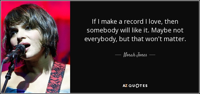 If I make a record I love, then somebody will like it. Maybe not everybody, but that won't matter. - Norah Jones