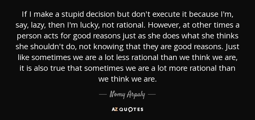 If I make a stupid decision but don't execute it because I'm, say, lazy, then I'm lucky, not rational. However, at other times a person acts for good reasons just as she does what she thinks she shouldn't do, not knowing that they are good reasons. Just like sometimes we are a lot less rational than we think we are, it is also true that sometimes we are a lot more rational than we think we are. - Nomy Arpaly