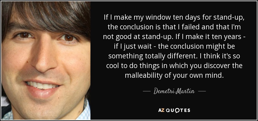 If I make my window ten days for stand-up, the conclusion is that I failed and that I'm not good at stand-up. If I make it ten years - if I just wait - the conclusion might be something totally different. I think it's so cool to do things in which you discover the malleability of your own mind. - Demetri Martin