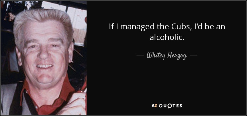 If I managed the Cubs, I'd be an alcoholic. - Whitey Herzog