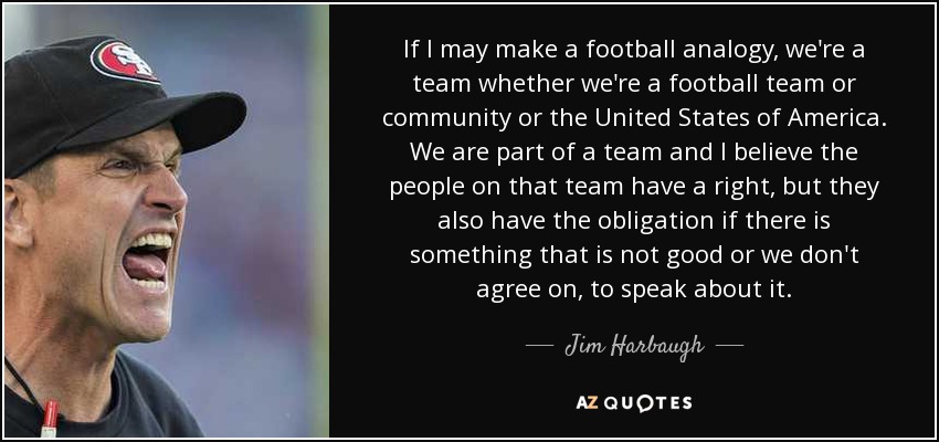If I may make a football analogy, we're a team whether we're a football team or community or the United States of America. We are part of a team and I believe the people on that team have a right, but they also have the obligation if there is something that is not good or we don't agree on, to speak about it. - Jim Harbaugh