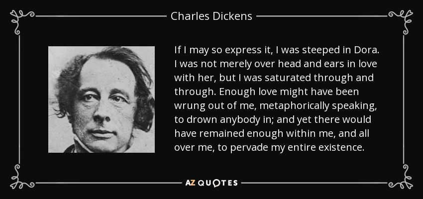 If I may so express it, I was steeped in Dora. I was not merely over head and ears in love with her, but I was saturated through and through. Enough love might have been wrung out of me, metaphorically speaking, to drown anybody in; and yet there would have remained enough within me, and all over me, to pervade my entire existence. - Charles Dickens