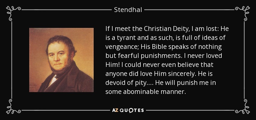 If I meet the Christian Deity, I am lost: He is a tyrant and as such, is full of ideas of vengeance; His Bible speaks of nothing but fearful punishments. I never loved Him! I could never even believe that anyone did love Him sincerely. He is devoid of pity.... He will punish me in some abominable manner. - Stendhal