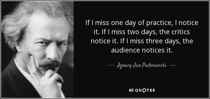 If I miss one day of practice, I notice it. If I miss two days, the critics notice it. If I miss three days, the audience notices it. - Ignacy Jan Paderewski