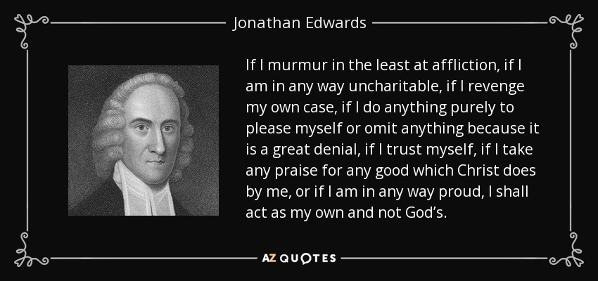 If I murmur in the least at affliction, if I am in any way uncharitable, if I revenge my own case, if I do anything purely to please myself or omit anything because it is a great denial, if I trust myself, if I take any praise for any good which Christ does by me, or if I am in any way proud, I shall act as my own and not God’s. - Jonathan Edwards