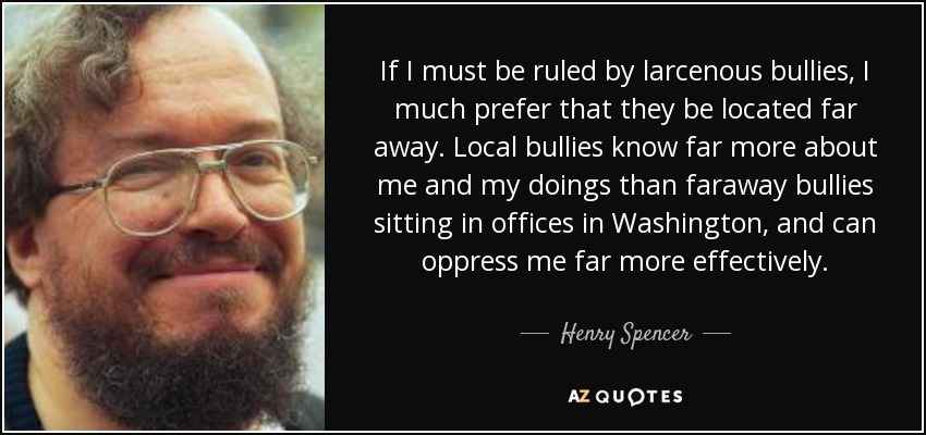 If I must be ruled by larcenous bullies, I much prefer that they be located far away. Local bullies know far more about me and my doings than faraway bullies sitting in offices in Washington, and can oppress me far more effectively. - Henry Spencer