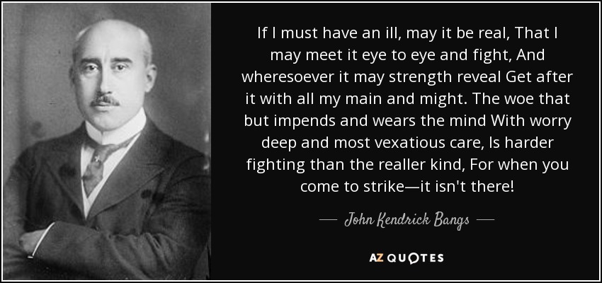 If I must have an ill, may it be real, That I may meet it eye to eye and fight, And wheresoever it may strength reveal Get after it with all my main and might. The woe that but impends and wears the mind With worry deep and most vexatious care, Is harder fighting than the realler kind, For when you come to strike—it isn't there! - John Kendrick Bangs