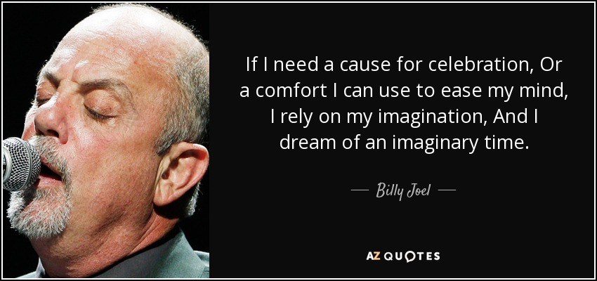 If I need a cause for celebration, Or a comfort I can use to ease my mind, I rely on my imagination, And I dream of an imaginary time. - Billy Joel