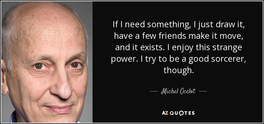 If I need something, I just draw it, have a few friends make it move, and it exists. I enjoy this strange power. I try to be a good sorcerer, though. - Michel Ocelot