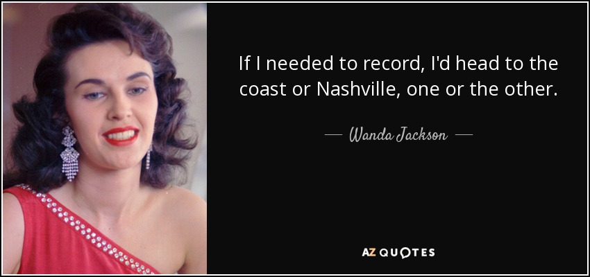 If I needed to record, I'd head to the coast or Nashville, one or the other. - Wanda Jackson