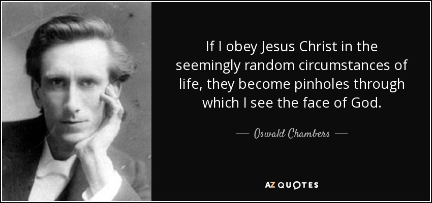 If I obey Jesus Christ in the seemingly random circumstances of life, they become pinholes through which I see the face of God. - Oswald Chambers