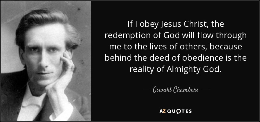 If I obey Jesus Christ, the redemption of God will flow through me to the lives of others, because behind the deed of obedience is the reality of Almighty God. - Oswald Chambers