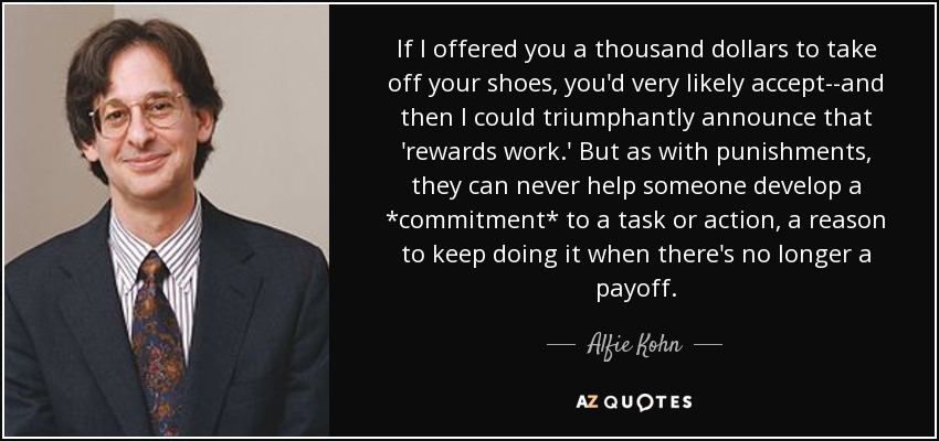 If I offered you a thousand dollars to take off your shoes, you'd very likely accept--and then I could triumphantly announce that 'rewards work.' But as with punishments, they can never help someone develop a *commitment* to a task or action, a reason to keep doing it when there's no longer a payoff. - Alfie Kohn