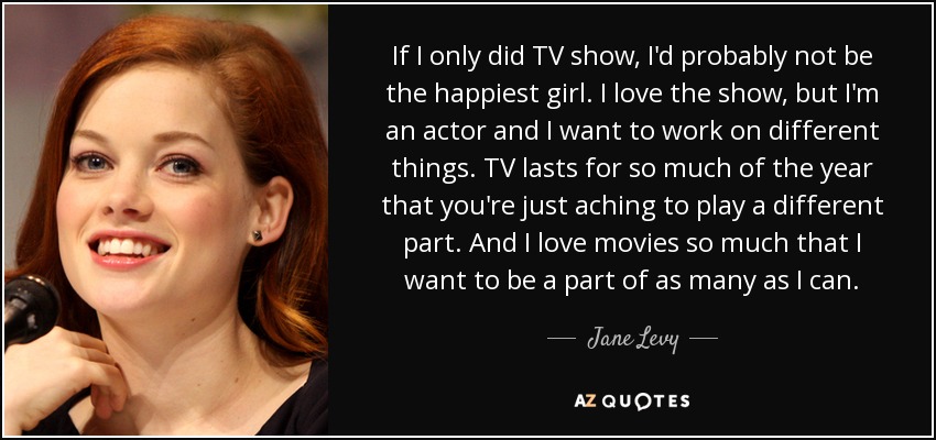 If I only did TV show, I'd probably not be the happiest girl. I love the show, but I'm an actor and I want to work on different things. TV lasts for so much of the year that you're just aching to play a different part. And I love movies so much that I want to be a part of as many as I can. - Jane Levy