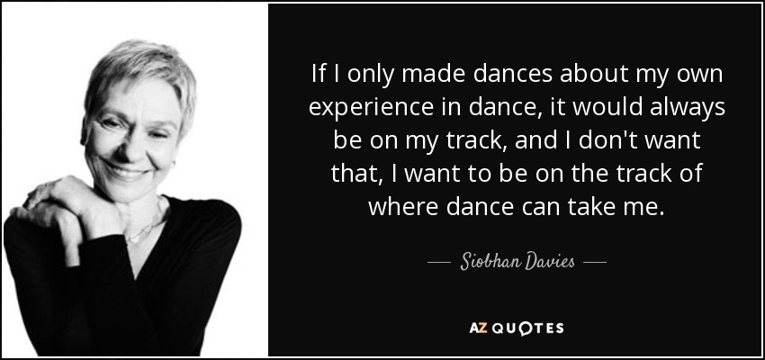 If I only made dances about my own experience in dance, it would always be on my track, and I don't want that, I want to be on the track of where dance can take me. - Siobhan Davies