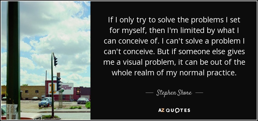 If I only try to solve the problems I set for myself, then I'm limited by what I can conceive of. I can't solve a problem I can't conceive. But if someone else gives me a visual problem, it can be out of the whole realm of my normal practice. - Stephen Shore