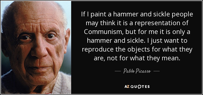 If I paint a hammer and sickle people may think it is a representation of Communism, but for me it is only a hammer and sickle. I just want to reproduce the objects for what they are, not for what they mean. - Pablo Picasso