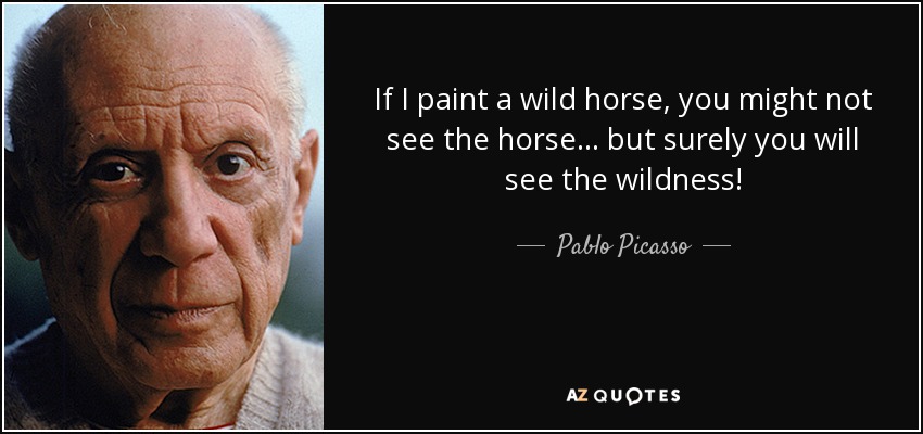 If I paint a wild horse, you might not see the horse... but surely you will see the wildness! - Pablo Picasso