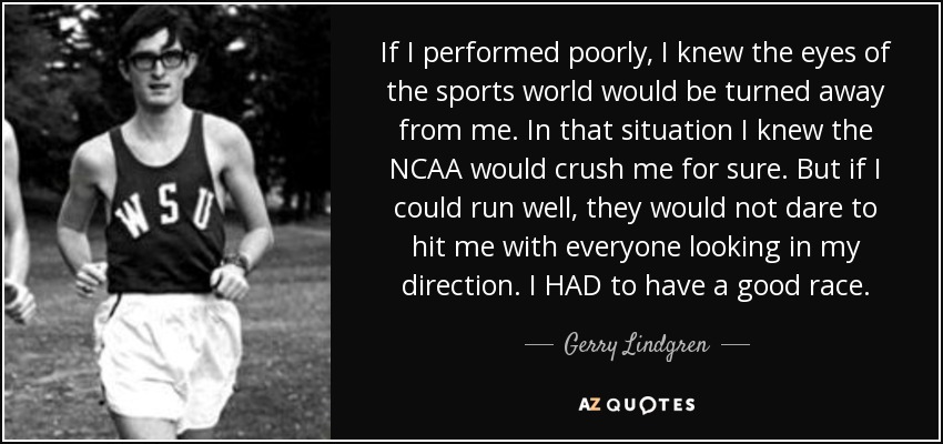 If I performed poorly, I knew the eyes of the sports world would be turned away from me. In that situation I knew the NCAA would crush me for sure. But if I could run well, they would not dare to hit me with everyone looking in my direction. I HAD to have a good race. - Gerry Lindgren