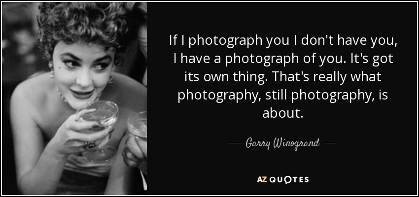 If I photograph you I don't have you, I have a photograph of you. It's got its own thing. That's really what photography, still photography, is about. - Garry Winogrand