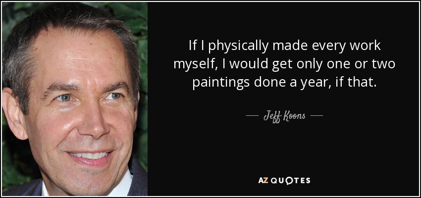 If I physically made every work myself, I would get only one or two paintings done a year, if that. - Jeff Koons