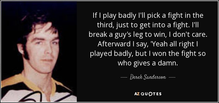 If I play badly I'll pick a fight in the third, just to get into a fight. I'll break a guy's leg to win, I don't care. Afterward I say, 'Yeah all right I played badly, but I won the fight so who gives a damn. - Derek Sanderson
