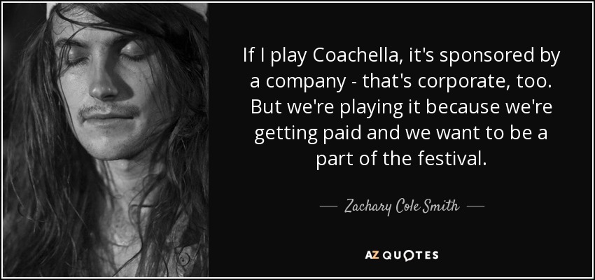If I play Coachella, it's sponsored by a company - that's corporate, too. But we're playing it because we're getting paid and we want to be a part of the festival. - Zachary Cole Smith