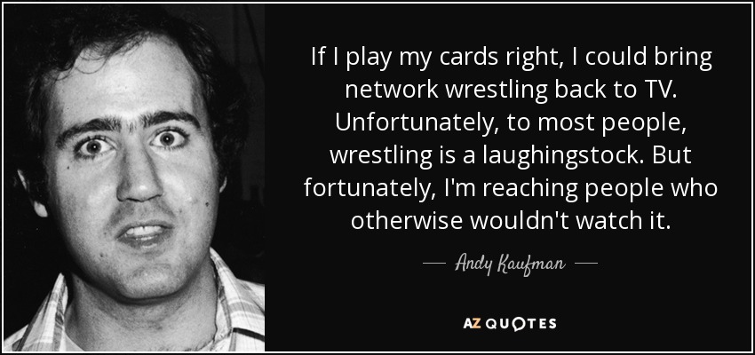 If I play my cards right, I could bring network wrestling back to TV. Unfortunately, to most people, wrestling is a laughingstock. But fortunately, I'm reaching people who otherwise wouldn't watch it. - Andy Kaufman
