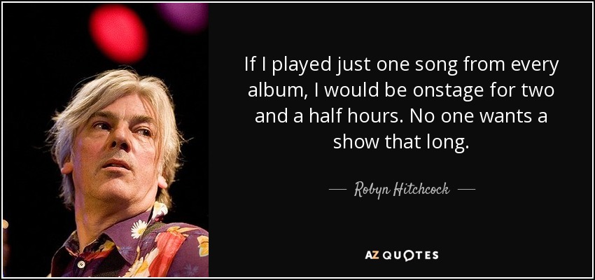 If I played just one song from every album, I would be onstage for two and a half hours. No one wants a show that long. - Robyn Hitchcock