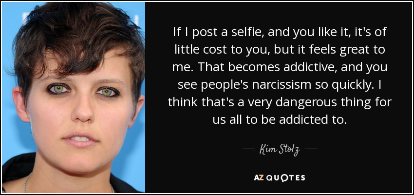 If I post a selfie, and you like it, it's of little cost to you, but it feels great to me. That becomes addictive, and you see people's narcissism so quickly. I think that's a very dangerous thing for us all to be addicted to. - Kim Stolz