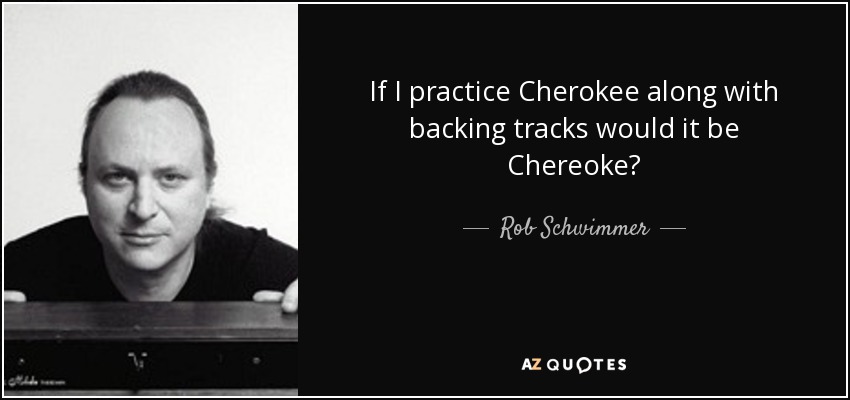 If I practice Cherokee along with backing tracks would it be Chereoke? - Rob Schwimmer
