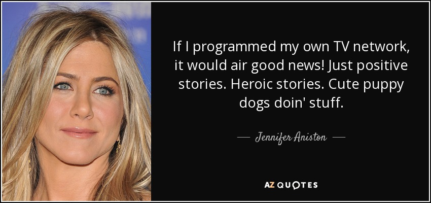 If I programmed my own TV network, it would air good news! Just positive stories. Heroic stories. Cute puppy dogs doin' stuff. - Jennifer Aniston