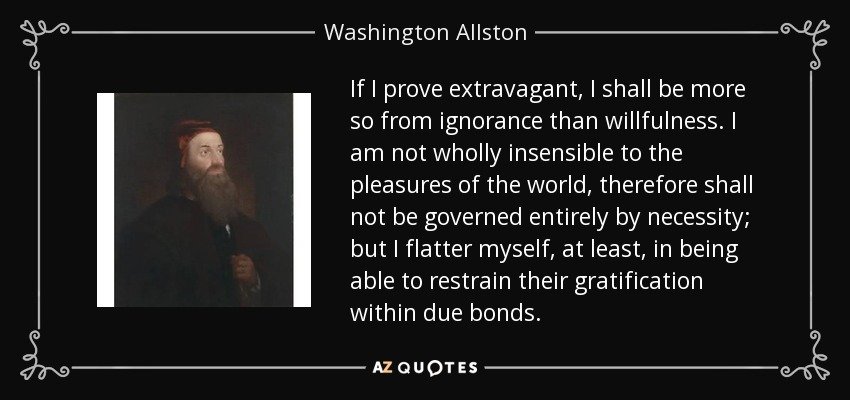 If I prove extravagant, I shall be more so from ignorance than willfulness. I am not wholly insensible to the pleasures of the world, therefore shall not be governed entirely by necessity; but I flatter myself, at least, in being able to restrain their gratification within due bonds. - Washington Allston