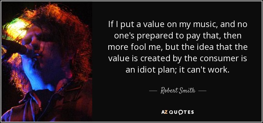 If I put a value on my music, and no one's prepared to pay that, then more fool me, but the idea that the value is created by the consumer is an idiot plan; it can't work. - Robert Smith